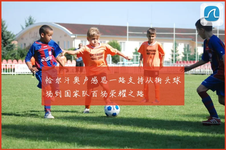 恰尔汗奥卢感恩一路支持从街头球场到国家队百场荣耀之路