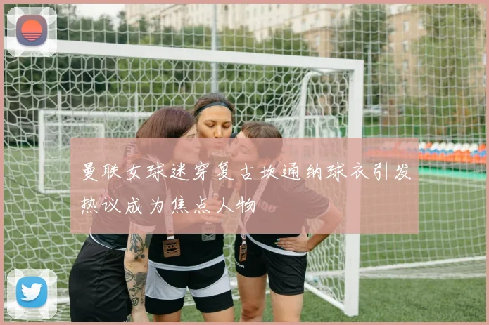 曼联女球迷穿复古坎通纳球衣引发热议成为焦点人物