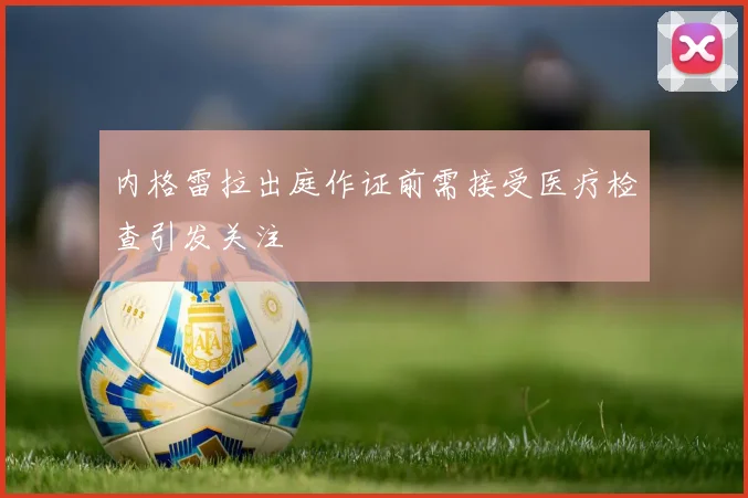 内格雷拉出庭作证前需接受医疗检查引发关注