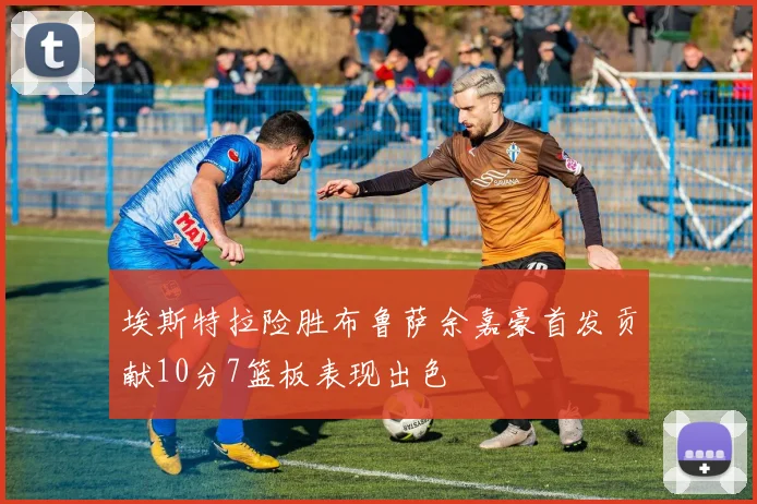 埃斯特拉险胜布鲁萨余嘉豪首发贡献10分7篮板表现出色