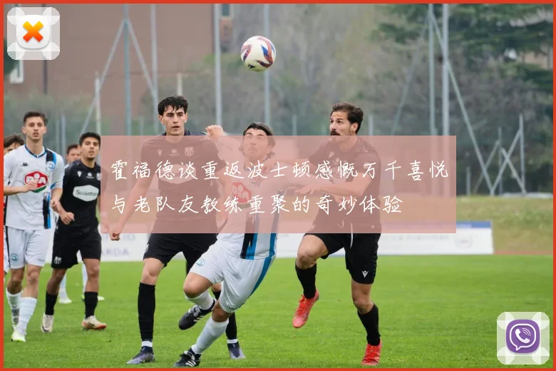 霍福德谈重返波士顿感慨万千喜悦与老队友教练重聚的奇妙体验