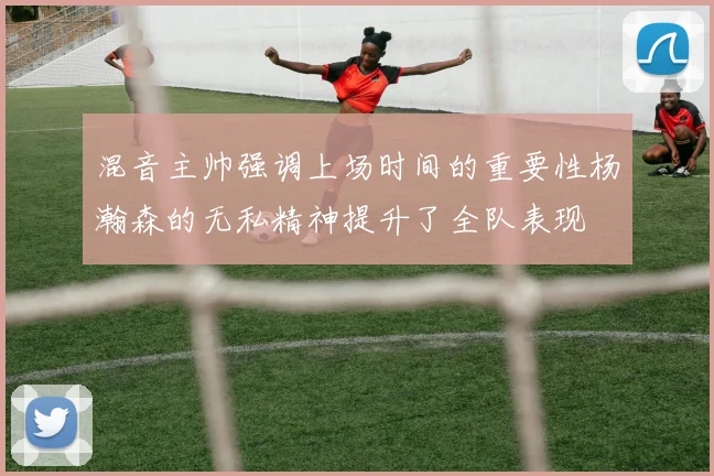 混音主帅强调上场时间的重要性杨瀚森的无私精神提升了全队表现