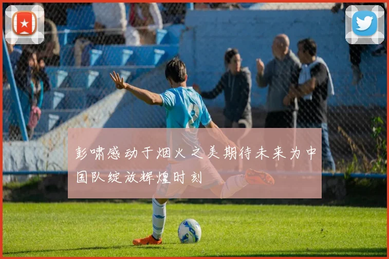 彭啸感动于烟火之美期待未来为中国队绽放辉煌时刻