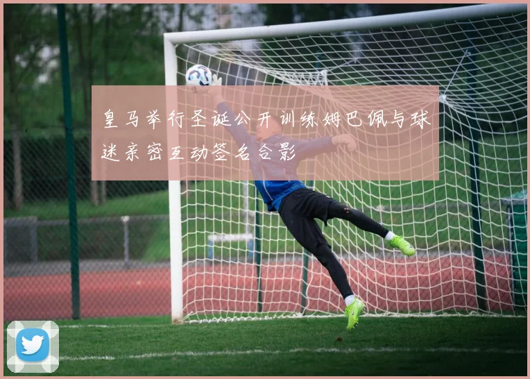 皇马举行圣诞公开训练姆巴佩与球迷亲密互动签名合影