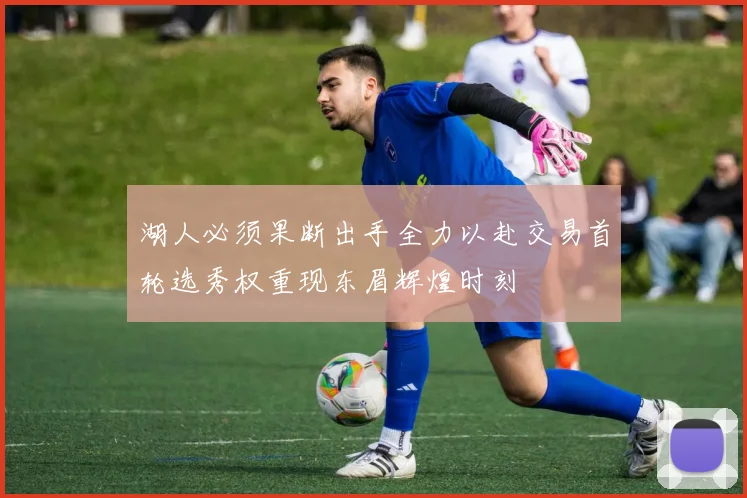 湖人必须果断出手全力以赴交易首轮选秀权重现东眉辉煌时刻