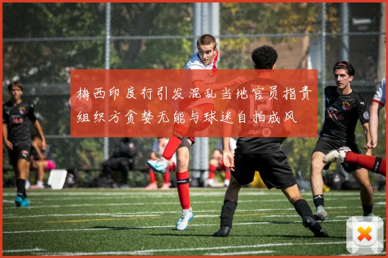 梅西印度行引发混乱当地官员指责组织方贪婪无能与球迷自拍成风