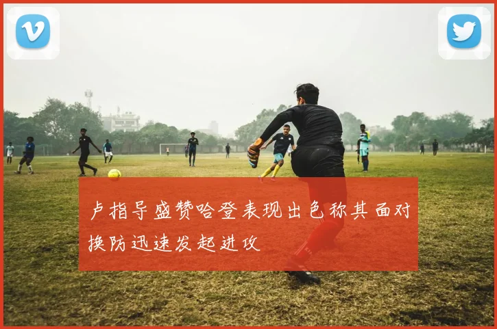卢指导盛赞哈登表现出色称其面对换防迅速发起进攻