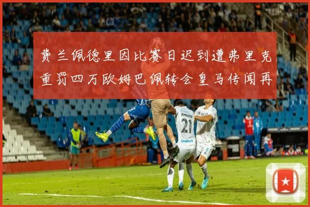 费兰佩德里因比赛日迟到遭弗里克重罚四万欧姆巴佩转会皇马传闻再起