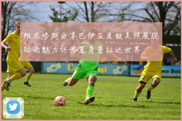 维尼修斯分享巴伊亚度假美照展现时尚魅力仿佛置身普拉达世界