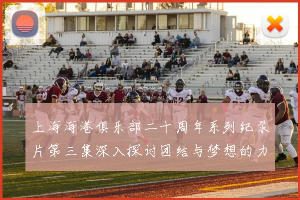 上海海港俱乐部二十周年系列纪录片第三集深入探讨团结与梦想的力量