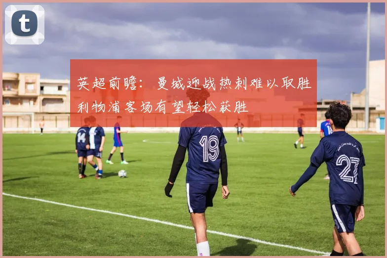 英超前瞻：曼城迎战热刺难以取胜利物浦客场有望轻松获胜