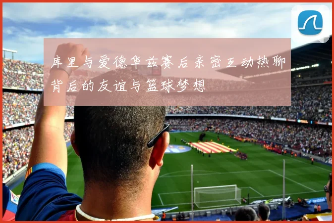 库里与爱德华兹赛后亲密互动热聊背后的友谊与篮球梦想