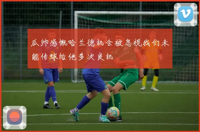 瓜帅感慨哈兰德机会被忽视我们未能传球给他多次良机
