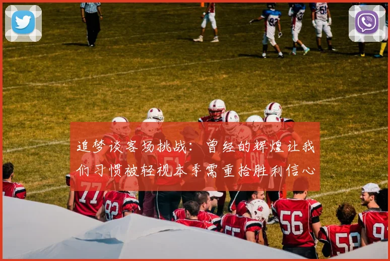 追梦谈客场挑战：曾经的辉煌让我们习惯被轻视本季需重拾胜利信心