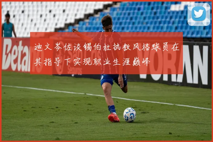 迪文岑佐谈锡伯杜执教风格球员在其指导下实现职业生涯巅峰