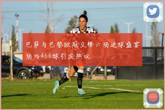 巴萨与巴黎欧冠交锋六场进球盛宴场均466球引发热议