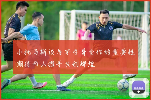 小托马斯谈与字母哥合作的重要性期待两人携手共创辉煌