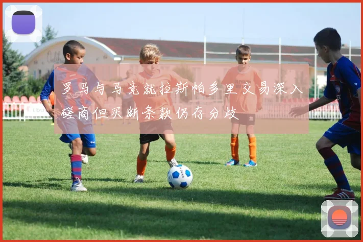 罗马与马竞就拉斯帕多里交易深入磋商但买断条款仍存分歧