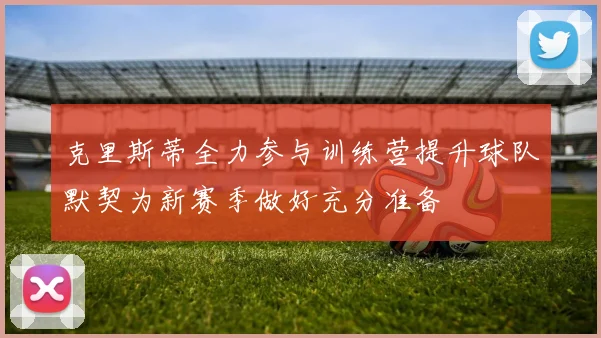 克里斯蒂全力参与训练营提升球队默契为新赛季做好充分准备