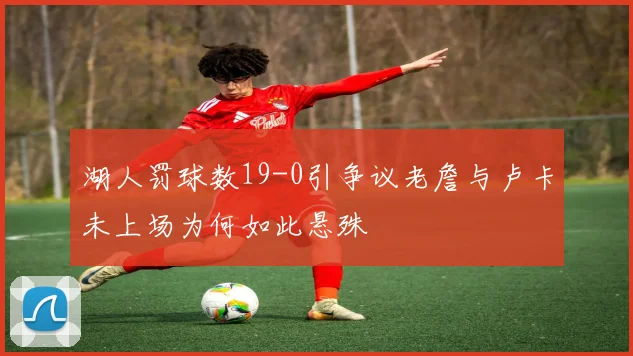 湖人罚球数19-0引争议老詹与卢卡未上场为何如此悬殊