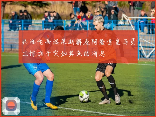 弗洛伦蒂诺果断解雇阿隆索皇马员工惊讶于突如其来的消息