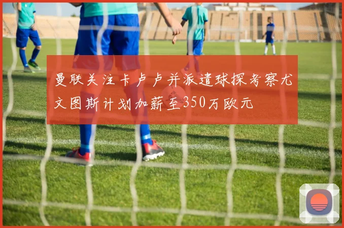 曼联关注卡卢卢并派遣球探考察尤文图斯计划加薪至350万欧元