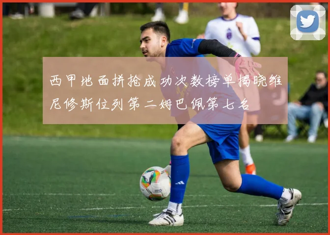 西甲地面拼抢成功次数榜单揭晓维尼修斯位列第二姆巴佩第七名