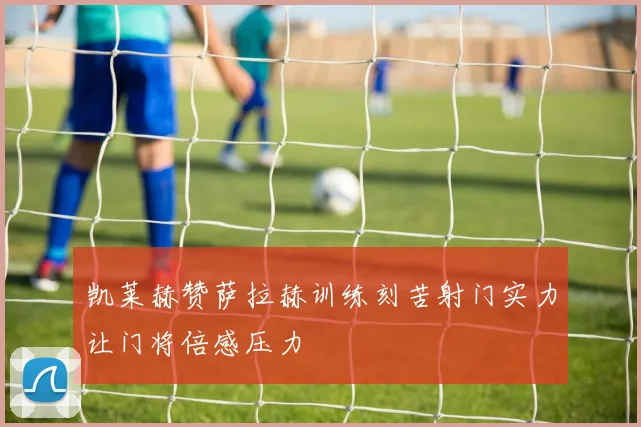 凯莱赫赞萨拉赫训练刻苦射门实力让门将倍感压力