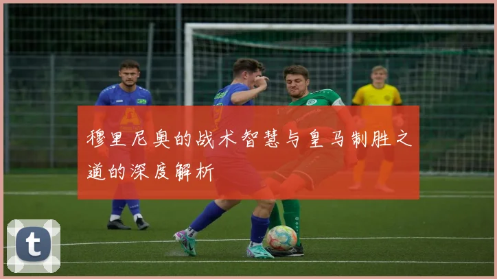 穆里尼奥的战术智慧与皇马制胜之道的深度解析