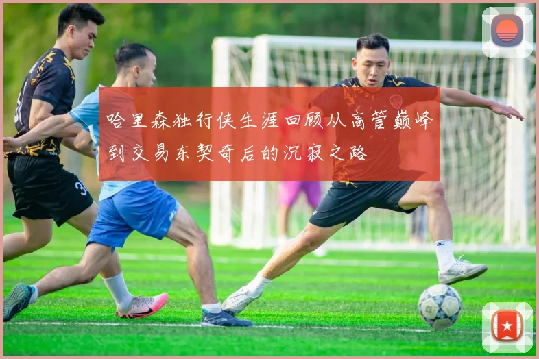 哈里森独行侠生涯回顾从高管巅峰到交易东契奇后的沉寂之路