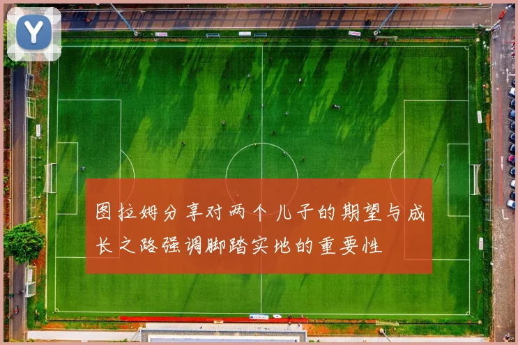 图拉姆分享对两个儿子的期望与成长之路强调脚踏实地的重要性