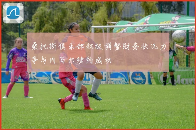 桑托斯俱乐部积极调整财务状况力争与内马尔续约成功