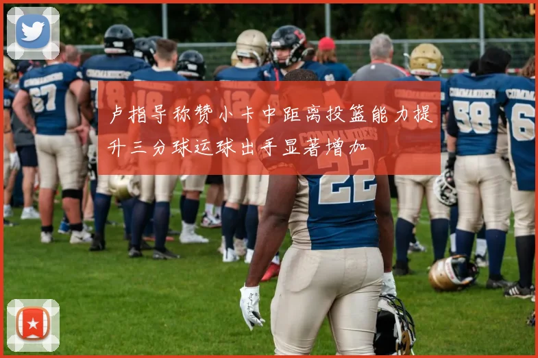 卢指导称赞小卡中距离投篮能力提升三分球运球出手显著增加