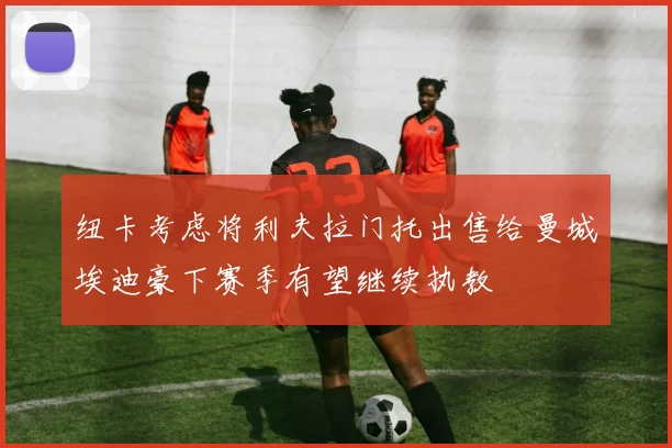纽卡考虑将利夫拉门托出售给曼城埃迪豪下赛季有望继续执教