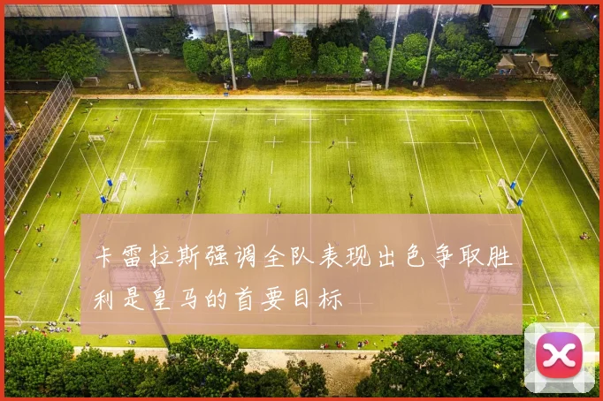 卡雷拉斯强调全队表现出色争取胜利是皇马的首要目标