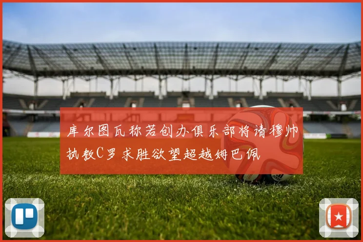 库尔图瓦称若创办俱乐部将请穆帅执教C罗求胜欲望超越姆巴佩