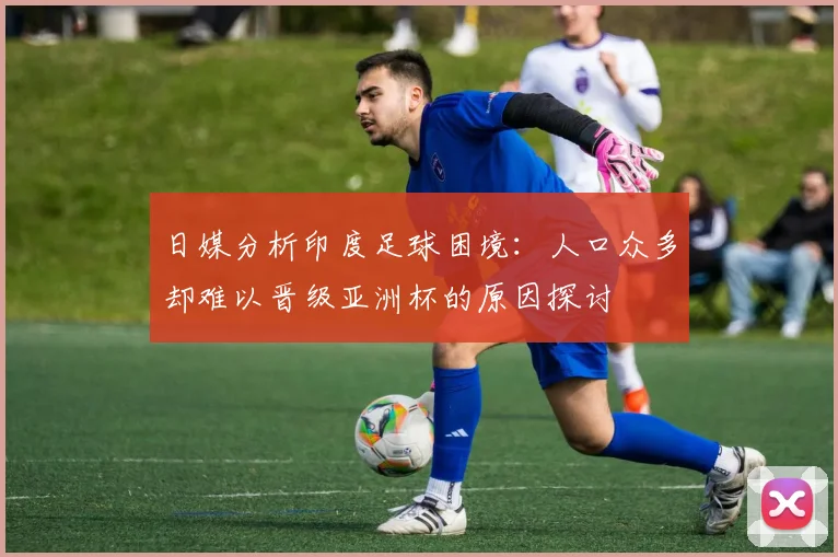 日媒分析印度足球困境：人口众多却难以晋级亚洲杯的原因探讨