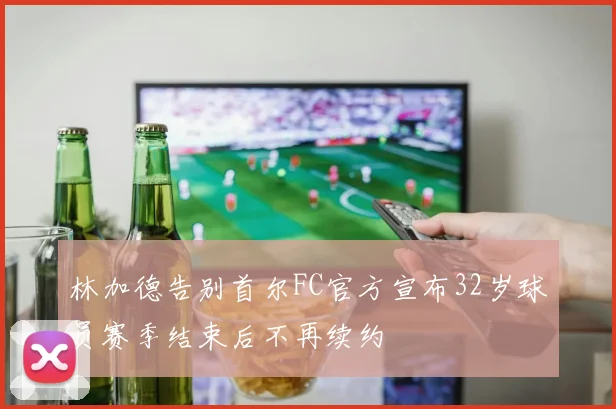 林加德告别首尔FC官方宣布32岁球员赛季结束后不再续约