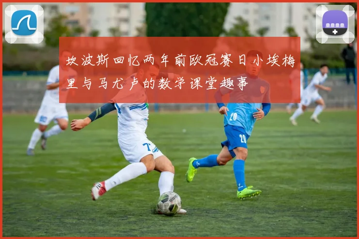 坎波斯回忆两年前欧冠赛日小埃梅里与马尤卢的数学课堂趣事