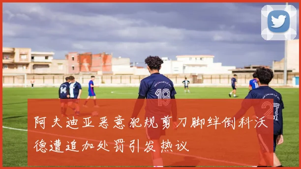 阿夫迪亚恶意犯规剪刀脚绊倒科沃德遭追加处罚引发热议